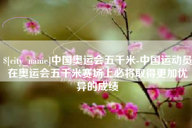 玉林中国奥运会五千米-中国运动员在奥运会五千米赛场上必将取得更加优异的成绩
