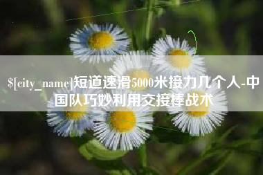 玉林短道速滑5000米接力几个人-中国队巧妙利用交接棒战术