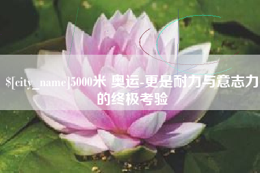 玉林5000米 奥运-更是耐力与意志力的终极考验
