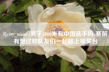玉林男子5000米有中国选手吗-赛前有想过和队友们一起站上领奖台