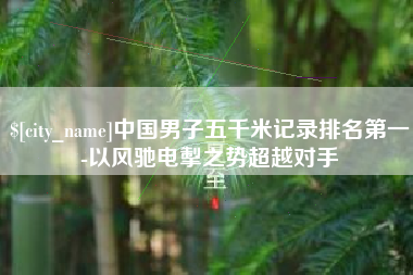 玉林中国男子五千米记录排名第一-以风驰电掣之势超越对手
