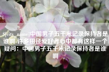 玉林中国男子五千米记录保持者是谁啊-许多田径爱好者心中都有这样一个疑问：中国男子五千米记录保持者是谁啊