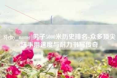 玉林男子5000米历史排名-众多顶尖选手用速度与耐力书写传奇