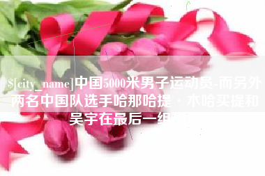 玉林中国5000米男子运动员-而另外两名中国队选手哈那哈提·木哈买提和吴宇在最后一组出场